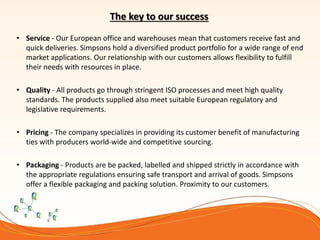 The key to our success
• Service - Our European office and warehouses mean that customers receive fast and
quick deliveries. Simpsons hold a diversified product portfolio for a wide range of end
market applications. Our relationship with our customers allows flexibility to fulfill
their needs with resources in place.
• Quality - All products go through stringent ISO processes and meet high quality
standards. The products supplied also meet suitable European regulatory and
legislative requirements.
• Pricing - The company specializes in providing its customer benefit of manufacturing
ties with producers world-wide and competitive sourcing.
• Packaging - Products are be packed, labelled and shipped strictly in accordance with
the appropriate regulations ensuring safe transport and arrival of goods. Simpsons
offer a flexible packaging and packing solution. Proximity to our customers.
 