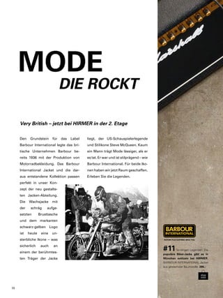 Very British – jetzt bei HIRMER in der 2. Etage 
Den Grundstein für das Label 
Barbour International legte das bri-tische 
Unternehmen Barbour be-reits 
1936 mit der Produktion von 
Motorradbekleidung. Das Barbour 
International Jacket und die dar-aus 
entstandene Kollektion passen 
perfekt in unser Kon-zept 
der neu gestalte-ten 
Jacken-Abteilung. 
Die Wachsjacke mit 
der schräg aufge-setzten 
Brusttasche 
und dem markanten 
schwarz-gelben Logo 
ist heute eine un-sterbliche 
Ikone – was 
sicherlich auch an 
einem der berühmtes-ten 
Träger der Jacke 
#11 So klingen Legenden: Die 
populäre Biker-Jacke gibt es in 
München exklusiv bei HIRMER. 
BARBOUR INTERNATIONAL Jacket 
aus gewachster Baumwolle. 390,- 
MODE 
DIE ROCKT 
liegt, der US-Schauspielerlegende 
und Stilikone Steve McQueen. Kaum 
ein Mann trägt Mode lässiger, als er 
es tat. Er war und ist stilprägend – wie 
Barbour International. Für beide Iko-nen 
haben wir jetzt Raum geschaffen. 
Erleben Sie die Legenden. 
20 
 
