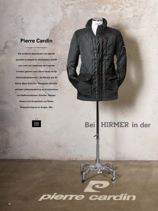 Pierre Cardin 
Die modische Spannbreite von edel bis 
sportlich so elegant zu überbrücken, schafft 
man wohl nur, wenn man als Franzose 
in Italien geboren wird. Pierre Cardin ist ein 
Jahrhundertphänomen – als Mensch wie als 
Marke. Blaue Gore-Tex® Steppjacke mit hoch-wertiger 
Lederpaspelierung an Armbündchen 
und Reißverschlüssen. Schulter, Taschen-klappen 
und Armpatches aus Fleece. 
Versteckte Kapuze im Kragen. 390,- 
Bei in der 30 
 