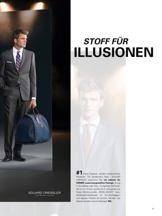 H I R M E R K U N S T S T Ü C K 
STOFF FÜR 
ILLUSIONEN 
#1 Keine Zauberei, sondern handwerkliche 
Perfektion. The Gentleman’s Tailor – EDUARD 
DRESSLER präsentiert hier ein exklusiv für 
HIRMER zusammengestelltes Package: Anzug 
in Dunkelblau oder Grau. Einzigartige Stoffquali-tät 
nur für Hirmer: jeweils mit 2. Anzughose aus 
Super-150-Schurwolle „REDA MAIOR“. Dazu 
Kleidersack-Weekender mit Schultertragegurt 
und eigenen Fächern für Schuhe, Hemden und 
Waschutensilien sowie Holzbügel. 990,- 
5 
 