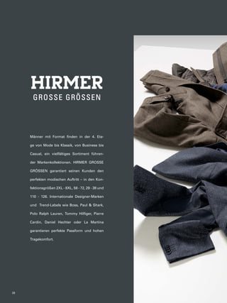 Männer mit Format finden in der 4. Eta-ge 
von Mode bis Klassik, von Business bis 
Casual, ein vielfältiges Sortiment führen-der 
Markenkollektionen. HIRMER GROSSE 
GRÖSSEN garantiert seinen Kunden den 
perfekten modischen Auftritt – in den Kon-fektionsgrößen 
2XL - 8XL, 58 - 72, 29 - 38 und 
110 - 126. Internationale Designer-Marken 
und Trend-Labels wie Boss, Paul & Shark, 
Polo Ralph Lauren, Tommy Hilfiger, Pierre 
Cardin, Daniel Hechter oder La Martina 
garantieren perfekte Passform und hohen 
Tragekomfort. 
38 
 