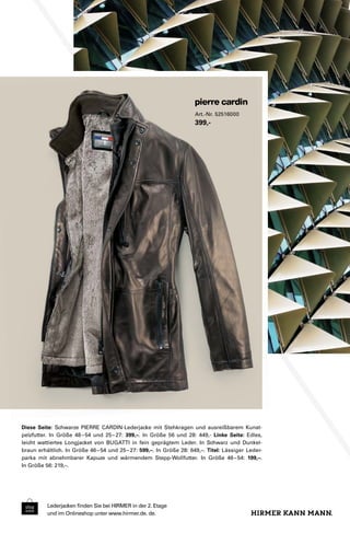 Lederjacken finden Sie bei HIRMER in der 2. Etage 
und im Onlineshop unter www.hirmer.de. de. 
Art.-Nr. 52516000 
399,- 
Diese Seite: Schwarze PIERRE CARDIN-Lederjacke mit Stehkragen und ausreißbarem Kunst-pelzfutter. 
In Größe 48 – 54 und 25 – 27: 399,–. In Größe 56 und 28: 449,- Linke Seite: Edles, 
leicht wattiertes Longjacket von BUGATTI in fein geprägtem Leder. In Schwarz und Dunkel-braun 
erhältlich. In Größe 46 – 54 und 25 – 27: 599,–. In Größe 28: 649,–. Titel: Lässiger Leder-parka 
mit abnehmbarer Kapuze und wärmendem Stepp-Wollfutter. In Größe 46 – 54: 199,–. 
In Größe 56: 219,–. 
 