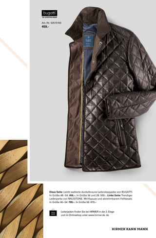 Art.-Nr. 52515100 
459,- 
Diese Seite: Leicht wattierte dunkelbraune Ledersteppjacke von BUGATTI. 
In Größe 48 – 54: 459,–. In Größe 56 und 28: 509,-. Linke Seite: Trendiger 
Lederparka von MILESTONE. Mit Kapuze und abnehmbarem Fellbesatz. 
In Größe 46 – 54: 799,–. In Größe 56: 879,– 
Lederjacken finden Sie bei HIRMER in der 2. Etage 
und im Onlineshop unter www.hirmer.de. de. 
 
