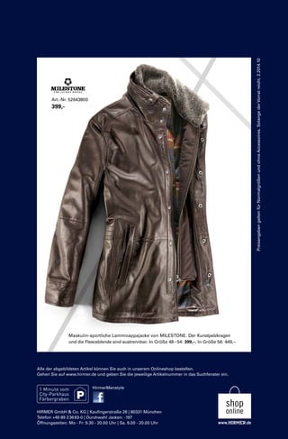 Preisangaben gelten für Normalgrößen und ohne Accessoires. Solange der Vorrat reicht. 2.2014.10 
Art.-Nr. 52643800 
399,- 
Maskulin-sportliche Lammnappajacke von MILESTONE. Der Kunstpelzkragen 
und die Fleeceblende sind austrennbar. In Größe 48 – 54: 399,–. In Größe 56: 449,– 
Alle der abgebildeten Artikel können Sie auch in unserem Onlineshop bestellen. 
Gehen Sie auf www.hirmer.de und geben Sie die jeweilige Artikelnummer in das Suchfenster ein. 
HirmerMenstyle 
HIRMER GmbH & Co. KG | Kaufingerstraße 28 | 80331 München 
Telefon +49 89 2 36 83-0 | Durchwahl Jacken: -197 
Öffnungszeiten: Mo - Fr: 9.30 - 20.00 Uhr | Sa. 9.00 - 20.00 Uhr 

