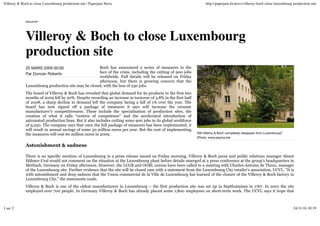 20 MARS 2009 00:00
Par Duncan Roberts
Will Villeroy & Boch completely disappear from Luxembourg?
(Photo: www.paulus.be)
INDUSTRY
Villeroy & Boch to close Luxembourg
production site
Boch has announced a series of measures in the
face of the crisis, including the cutting of 900 jobs
worldwide. Full details will be released on Friday
afternoon, but there is growing concern that the
Luxembourg production site may be closed, with the loss of 230 jobs.
The board of Villeroy & Boch has revealed that global demand for its products in the first two
months of 2009 fell by 20%. Despite recording an increase in turnover of 3.8% in the first half
of 2008, a sharp decline in demand left the company facing a fall of 1% over the year. The
board has now signed off a package of measures it says will increase the ceramic
manufacturer’s competitiveness. These include the specialisation of production sites, the
creation of what it calls “centres of competence” and the accelerated introduction of
automated production lines. But it also includes cutting some 900 jobs in its global workforce
of 9,250. The company says that once the full package of measures has been implemented, it
will result in annual savings of some 50 million euros per year. But the cost of implementing
the measures will cost 60 million euros in 2009.
Astonishment & sadness
There is no specific mention of Luxembourg in a press release issued on Friday morning. Villeroy & Boch press and public relations manager Almut
Hähner-Ural would not comment on the situation at the Luxembourg plant before details emerged at a press conference at the group’s headquarters in
Mettlach, Germany on Friday afternoon. However, the LCGB and OGBL unions have been called to a meeting with Charles-Antoine de Theux, manager
of the Luxembourg site. Further evidence that the site will be closed cam with a statement from the Luxembourg City retailer’s association, UCVL. “It is
with astonishment and deep sadness that the Union commercial de la Ville de Luxembourg has learned of the closure of the Villeroy & Boch factory in
Luxembourg City,” the statements reads.
Villeroy & Boch is one of the oldest manufacturers in Luxembourg – the first production site was set up in Septfontaines in 1767. In 2001 the site
employed over 700 people. In Germany Villeroy & Boch has already placed some 1,800 employees on short-term work. The UCVL says it hope that
Villeroy & Boch to close Luxembourg production site | Paperjam News http://paperjam.lu/news/villeroy-boch-close-luxembourg-production-site
1 sur 2 24/11/16 10:19
 
