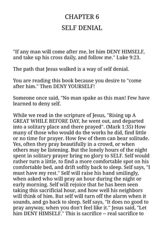 CHAPTER 6
SELF DENIAL
"If any man will come after me, let him DENY HIMSELF,
and take up his cross daily, and follow me." Luke 9:23.
The path that Jesus walked is a way of self denial.
You are reading this book because you desire to "come
after him." Then DENY YOURSELF!
Someone once said, "No man spake as this man! Few have
learned to deny self.
While we read in the scripture of Jesus, "Rising up A
GREAT WHILE BEFORE DAY, he went out, and departed
into a solitary place and there prayed". (Mark 1:35) How
many of those who would do the works he did, find little
or no time for prayer. How few of them can bear solitude.
Yes, often they pray beautifully in a crowd, or when
others may be listening. But the lonely hours of the night
spent in solitary prayer bring no glory to SELF. Self would
rather turn a little, to find a more comfortable spot on his
comfortable bed, and drift softly back to sleep. Self says, "I
must have my rest." Self will raise his hand smilingly,
when asked who will pray an hour during the night or
early morning. Self will rejoice that he has been seen
taking this sacrificial hour, and how well his neighbors
will think of him. But self will turn off the alarm when it
sounds, and go back to sleep. Self says, "It does no good to
pray anyway, when you don't feel like it." Jesus said, "Let
him DENY HIMSELF." This is sacrifice -- real sacrifice to
 