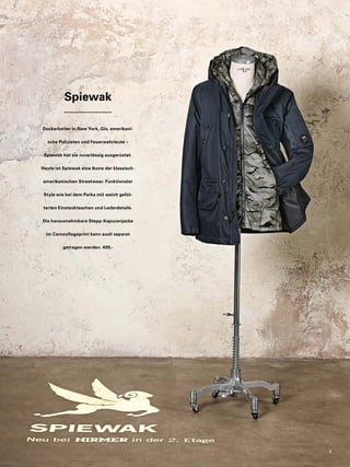Spiewak 
Dockarbeiter in New York, GIs, amerikani-sche 
Polizisten und Feuerwehrleute – 
Spiewak hat sie zuverlässig ausgerüstet. 
Heute ist Spiewak eine Ikone der klassisch-amerikanischen 
Streetwear. Funktionaler 
Style wie bei dem Parka mit weich gefüt-terten 
Einstecktaschen und Lederdetails. 
Die herausnehmbare Stepp-Kapuzenjacke 
im Camouflageprint kann auch separat 
getragen werden. 499,- 
9 
 