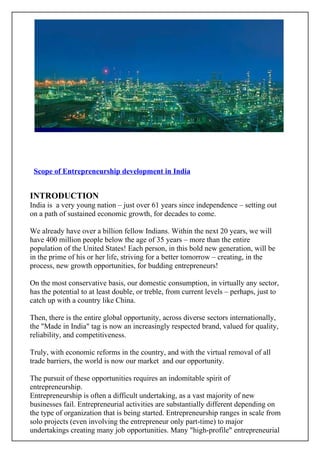 Scope of Entrepreneurship development in India


INTRODUCTION
India is a very young nation – just over 61 years since independence – setting out
on a path of sustained economic growth, for decades to come.

We already have over a billion fellow Indians. Within the next 20 years, we will
have 400 million people below the age of 35 years – more than the entire
population of the United States! Each person, in this bold new generation, will be
in the prime of his or her life, striving for a better tomorrow – creating, in the
process, new growth opportunities, for budding entrepreneurs!

On the most conservative basis, our domestic consumption, in virtually any sector,
has the potential to at least double, or treble, from current levels – perhaps, just to
catch up with a country like China.

Then, there is the entire global opportunity, across diverse sectors internationally,
the "Made in India" tag is now an increasingly respected brand, valued for quality,
reliability, and competitiveness.

Truly, with economic reforms in the country, and with the virtual removal of all
trade barriers, the world is now our market and our opportunity.

The pursuit of these opportunities requires an indomitable spirit of
entrepreneurship.
Entrepreneurship is often a difficult undertaking, as a vast majority of new
businesses fail. Entrepreneurial activities are substantially different depending on
the type of organization that is being started. Entrepreneurship ranges in scale from
solo projects (even involving the entrepreneur only part-time) to major
undertakings creating many job opportunities. Many "high-profile" entrepreneurial
 