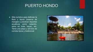 PUERTO HONDO
 Sitio turístico para disfrutar la
flora y fauna (reserva de
manglar) y practicar deportes
acuáticos como natación,
remo en bote, kayac, etc.
Tiene una playa y servicio de
comida típica y tradicional.
 