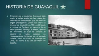 HISTORIA DE GUAYAQUIL
 El nombre de la ciudad de Guayaquil está
sujeto a varias teorías de las cuales los
historiadores concuerdan que se tiene un
origen prehispánico. Desde que inició su
proceso de fundación en 1534, está ligado
al nombre de Santiago en memoria de su
santo patrono, Santiago el Mayor, apóstol
de Jesucristo, el cual es también el
patrono de varias ciudades en
Hispanoamérica fundadas en el período
colonial, como la ciudad de Santiago en
Chile, así como a su vez del Reino de
España.
 