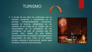 TURISMO
 A través de los años ha continuado con su
tradición comercial, y actualmente en un
proceso fundamentalmente económico,
apuesta al turismo, reflejándose en los
cambios en el ornato de la ciudad, con un
mejoramiento en la autoestima de los
ciudadanos, ha sido un proceso que ha
tomado años, desde las dos últimas
administraciones municipales. Guayaquil se ha
desarrollado de este modo en un destino
turístico nacional e internacional, siendo sede
de ferias y eventos internacionales.
 