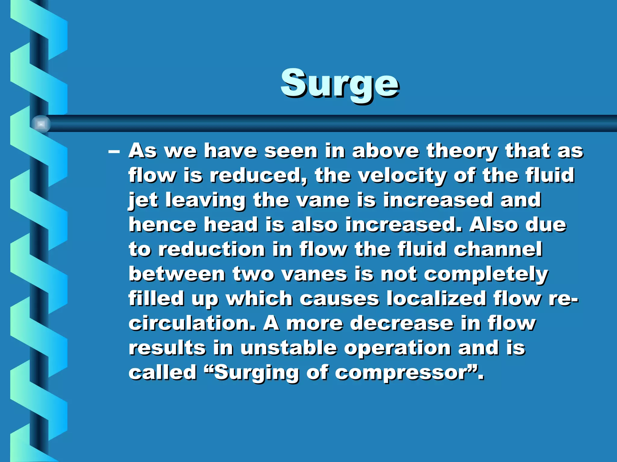 SSuurrggee 
– AAss wwee hhaavvee sseeeenn iinn aabboovvee tthheeoorryy tthhaatt aass 
ffllooww iiss rreedduucceedd,, tthhee vveelloocciittyy ooff tthhee fflluuiidd 
jjeett lleeaavviinngg tthhee vvaannee iiss iinnccrreeaasseedd aanndd 
hheennccee hheeaadd iiss aallssoo iinnccrreeaasseedd.. AAllssoo dduuee 
ttoo rreedduuccttiioonn iinn ffllooww tthhee fflluuiidd cchhaannnneell 
bbeettwweeeenn ttwwoo vvaanneess iiss nnoott ccoommpplleetteellyy 
ffiilllleedd uupp wwhhiicchh ccaauusseess llooccaalliizzeedd ffllooww rree-- 
cciirrccuullaattiioonn.. AA mmoorree ddeeccrreeaassee iinn ffllooww 
rreessuullttss iinn uunnssttaabbllee ooppeerraattiioonn aanndd iiss 
ccaalllleedd ““SSuurrggiinngg ooff ccoommpprreessssoorr””.. 
 