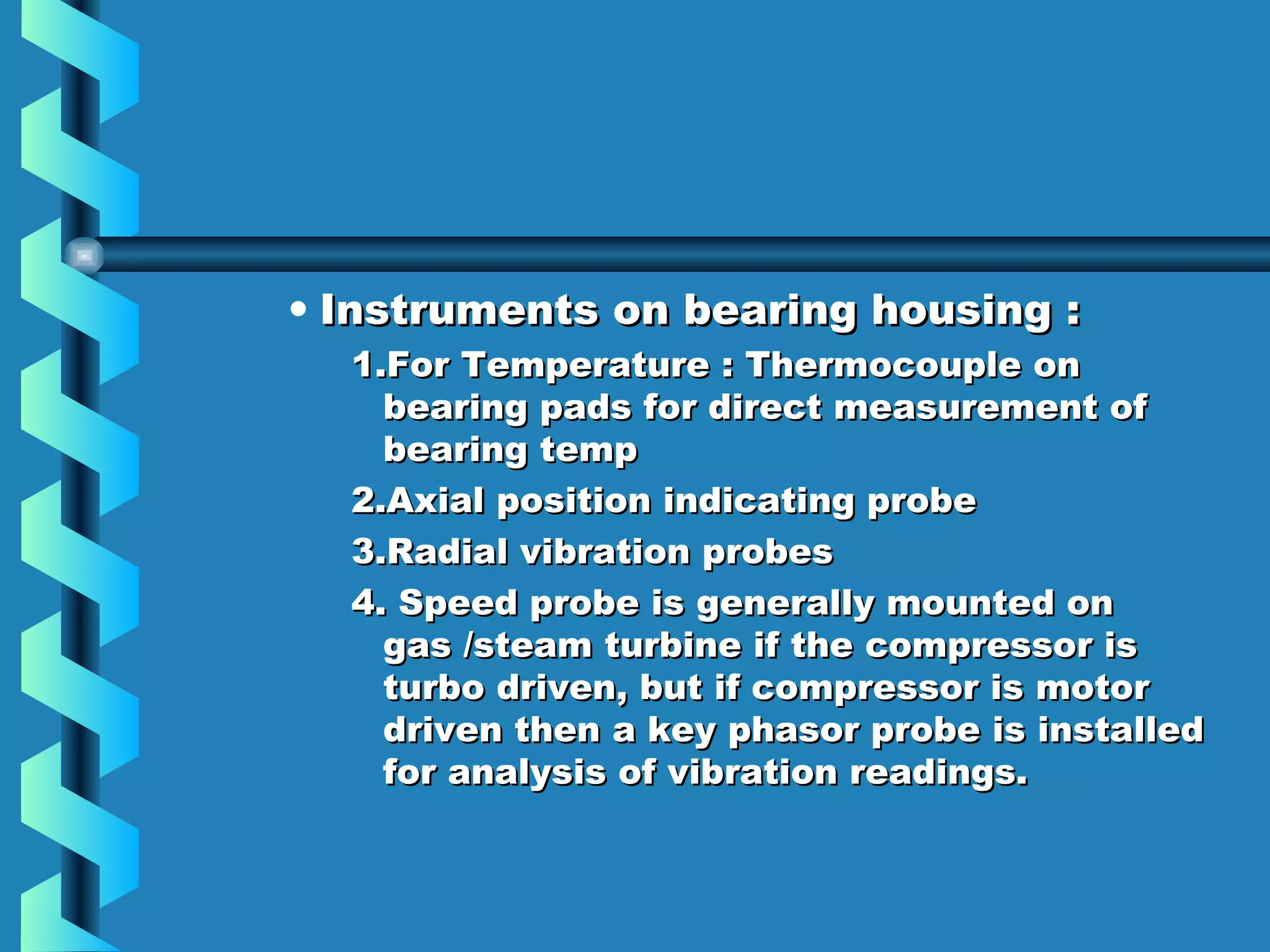 • IInnssttrruummeennttss oonn bbeeaarriinngg hhoouussiinngg :: 
11..FFoorr TTeemmppeerraattuurree :: TThheerrmmooccoouuppllee oonn 
bbeeaarriinngg ppaaddss ffoorr ddiirreecctt mmeeaassuurreemmeenntt ooff 
bbeeaarriinngg tteemmpp 
22..AAxxiiaall ppoossiittiioonn iinnddiiccaattiinngg pprroobbee 
33..RRaaddiiaall vviibbrraattiioonn pprroobbeess 
44.. SSppeeeedd pprroobbee iiss ggeenneerraallllyy mmoouunntteedd oonn 
ggaass //sstteeaamm ttuurrbbiinnee iiff tthhee ccoommpprreessssoorr iiss 
ttuurrbboo ddrriivveenn,, bbuutt iiff ccoommpprreessssoorr iiss mmoottoorr 
ddrriivveenn tthheenn aa kkeeyy pphhaassoorr pprroobbee iiss iinnssttaalllleedd 
ffoorr aannaallyyssiiss ooff vviibbrraattiioonn rreeaaddiinnggss.. 
 