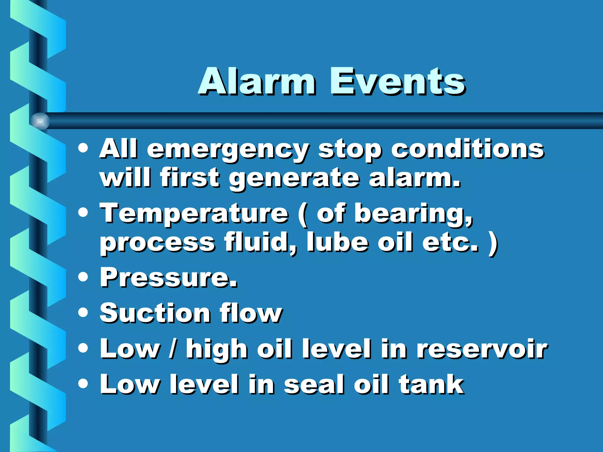 AAllaarrmm EEvveennttss 
• AAllll eemmeerrggeennccyy ssttoopp ccoonnddiittiioonnss 
wwiillll ffiirrsstt ggeenneerraattee aallaarrmm.. 
• TTeemmppeerraattuurree (( ooff bbeeaarriinngg, 
pprroocceessss fflluuiidd, lluubbee ooiill eettcc.. )) 
• PPrreessssuurree.. 
• SSuuccttiioonn ffllooww 
• LLooww // hhiigghh ooiill lleevveell iinn rreesseerrvvooiirr 
• LLooww lleevveell iinn sseeaall ooiill ttaannkk 
 