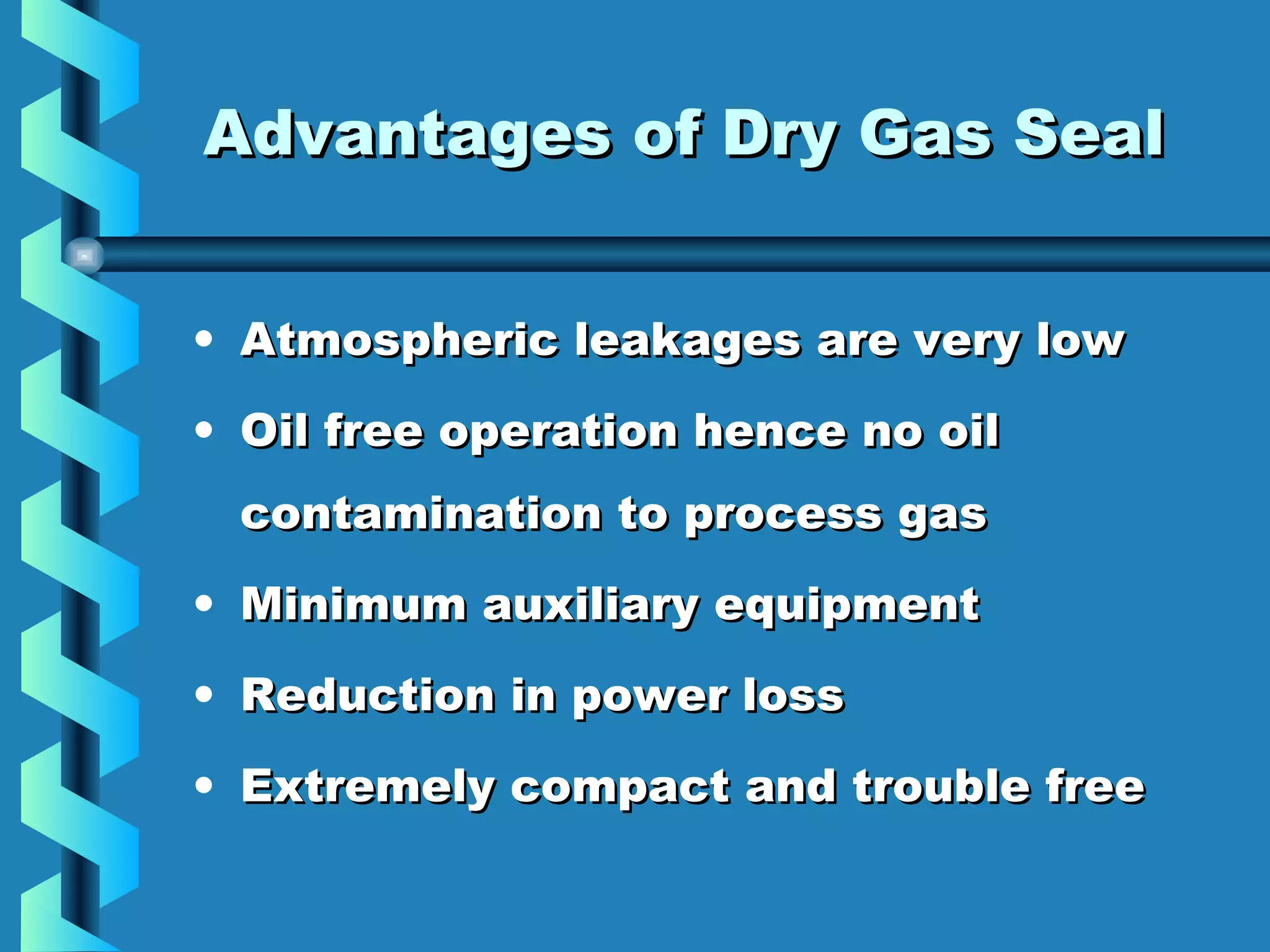 AAddvvaannttaaggeess ooff DDrryy GGaass SSeeaall 
• Atmospheric leakages aarree vveerryy llooww 
• OOiill ffrreeee ooppeerraattiioonn hheennccee nnoo ooiill 
ccoonnttaammiinnaattiioonn ttoo pprroocceessss ggaass 
• MMiinniimmuumm aauuxxiilliiaarryy eeqquuiippmmeenntt 
• RReedduuccttiioonn iinn ppoowweerr lloossss 
• EExxttrreemmeellyy ccoommppaacctt aanndd ttrroouubbllee ffrreeee 
 