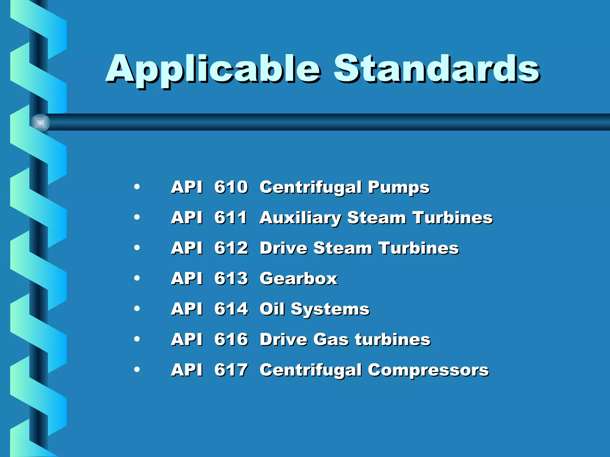 AApppplliiccaabbllee SSttaannddaarrddss 
• API 610 CCeennttrriiffuuggaall PPuummppss 
• AAPPII 661111 AAuuxxiilliiaarryy SStteeaamm TTuurrbbiinneess 
• AAPPII 661122 DDrriivvee SStteeaamm TTuurrbbiinneess 
• AAPPII 661133 GGeeaarrbbooxx 
• AAPPII 661144 OOiill SSyysstteemmss 
• AAPPII 661166 DDrriivvee GGaass ttuurrbbiinneess 
• AAPPII 661177 CCeennttrriiffuuggaall CCoommpprreessssoorrss 
 