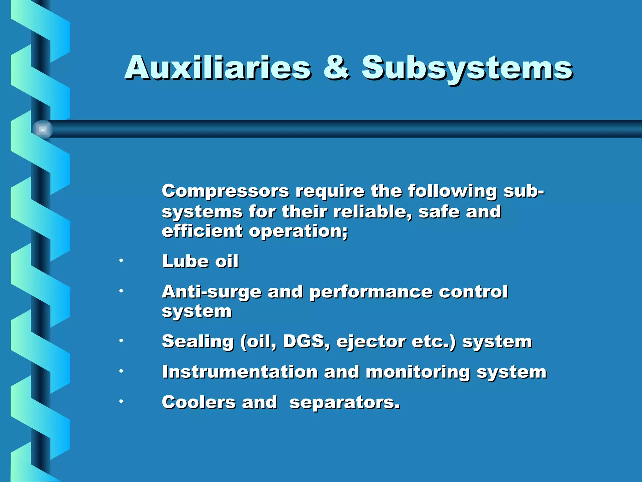 AAuuxxiilliiaarriieess && SSuubbssyysstteemmss 
Compressors require tthhee ffoolllloowwiinngg ssuubb-- 
ssyysstteemmss ffoorr tthheeiirr rreelliiaabbllee,, ssaaffee aanndd 
eeffffiicciieenntt ooppeerraattiioonn; 
• LLuubbee ooiill 
• AAnnttii--ssuurrggee aanndd ppeerrffoorrmmaannccee ccoonnttrrooll 
ssyysstteemm 
• SSeeaalliinngg ((ooiill,, DDGGSS,, eejjeeccttoorr eettcc..)) ssyysstteemm 
• IInnssttrruummeennttaattiioonn aanndd mmoonniittoorriinngg ssyysstteemm 
• CCoooolleerrss aanndd sseeppaarraattoorrss.. 

