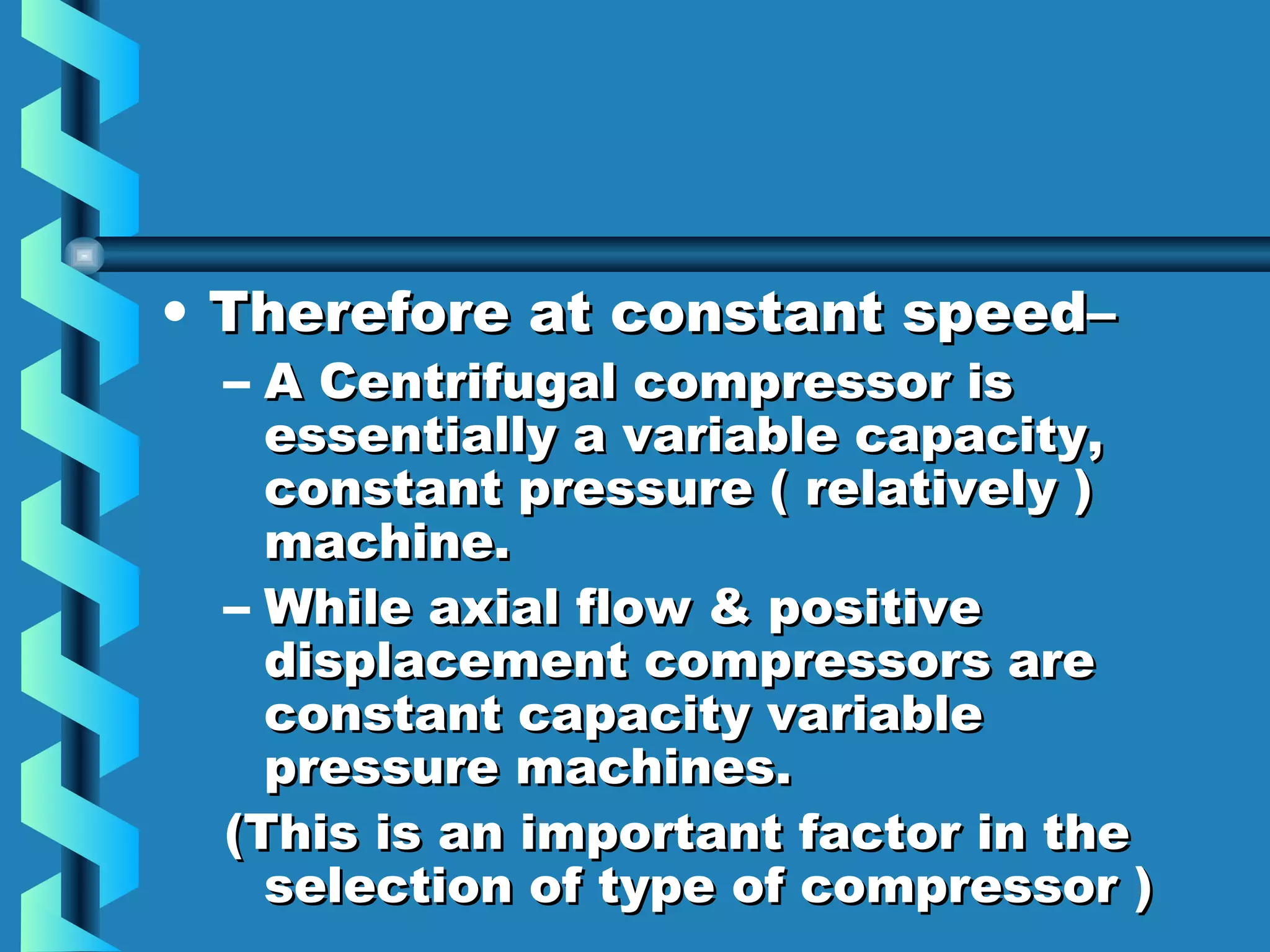 • TThheerreeffoorree aatt ccoonnssttaanntt ssppeeeedd–– 
– AA CCeennttrriiffuuggaall ccoommpprreessssoorr iiss 
eesssseennttiiaallllyy aa vvaarriiaabbllee ccaappaacciittyy,, 
ccoonnssttaanntt pprreessssuurree (( rreellaattiivveellyy )) 
mmaacchhiinnee.. 
– WWhhiillee aaxxiiaall ffllooww && ppoossiittiivvee 
ddiissppllaacceemmeenntt ccoommpprreessssoorrss aarree 
ccoonnssttaanntt ccaappaacciittyy vvaarriiaabbllee 
pprreessssuurree mmaacchhiinneess.. 
((TThhiiss iiss aann iimmppoorrttaanntt ffaaccttoorr iinn tthhee 
sseelleeccttiioonn ooff ttyyppee ooff ccoommpprreessssoorr )) 
 