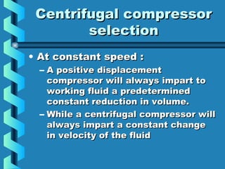 CCeennttrriiffuuggaall ccoommpprreessssoorr 
sseelleeccttiioonn 
• AAtt ccoonnssttaanntt ssppeeeedd :: 
– AA ppoossiittiivvee ddiissppllaacceemmeenntt 
ccoommpprreessssoorr wwiillll aallwwaayyss iimmppaarrtt ttoo 
wwoorrkkiinngg fflluuiidd aa pprreeddeetteerrmmiinneedd 
ccoonnssttaanntt rreedduuccttiioonn iinn vvoolluummee.. 
– WWhhiillee aa cceennttrriiffuuggaall ccoommpprreessssoorr wwiillll 
aallwwaayyss iimmppaarrtt aa ccoonnssttaanntt cchhaannggee 
iinn vveelloocciittyy ooff tthhee fflluuiidd 
 