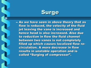 SSuurrggee 
– AAss wwee hhaavvee sseeeenn iinn aabboovvee tthheeoorryy tthhaatt aass 
ffllooww iiss rreedduucceedd,, tthhee vveelloocciittyy ooff tthhee fflluuiidd 
jjeett lleeaavviinngg tthhee vvaannee iiss iinnccrreeaasseedd aanndd 
hheennccee hheeaadd iiss aallssoo iinnccrreeaasseedd.. AAllssoo dduuee 
ttoo rreedduuccttiioonn iinn ffllooww tthhee fflluuiidd cchhaannnneell 
bbeettwweeeenn ttwwoo vvaanneess iiss nnoott ccoommpplleetteellyy 
ffiilllleedd uupp wwhhiicchh ccaauusseess llooccaalliizzeedd ffllooww rree-- 
cciirrccuullaattiioonn.. AA mmoorree ddeeccrreeaassee iinn ffllooww 
rreessuullttss iinn uunnssttaabbllee ooppeerraattiioonn aanndd iiss 
ccaalllleedd ““SSuurrggiinngg ooff ccoommpprreessssoorr””.. 
 