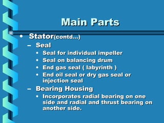 MMaaiinn PPaarrttss 
• SSttaattoorr((ccoonnttdd……)) 
– SSeeaall 
• SSeeaall ffoorr iinnddiivviidduuaall iimmppeelllleerr 
• SSeeaall oonn bbaallaanncciinngg ddrruumm 
• EEnndd ggaass sseeaall (( llaabbyyrriinntthh )) 
• EEnndd ooiill sseeaall oorr ddrryy ggaass sseeaall oorr 
iinnjjeeccttiioonn sseeaall 
– BBeeaarriinngg HHoouussiinngg 
• IInnccoorrppoorraatteess rraaddiiaall bbeeaarriinngg oonn oonnee 
ssiiddee aanndd rraaddiiaall aanndd tthhrruusstt bbeeaarriinngg oonn 
aannootthheerr ssiiddee.. 
 