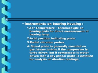 • IInnssttrruummeennttss oonn bbeeaarriinngg hhoouussiinngg :: 
11..FFoorr TTeemmppeerraattuurree :: TThheerrmmooccoouuppllee oonn 
bbeeaarriinngg ppaaddss ffoorr ddiirreecctt mmeeaassuurreemmeenntt ooff 
bbeeaarriinngg tteemmpp 
22..AAxxiiaall ppoossiittiioonn iinnddiiccaattiinngg pprroobbee 
33..RRaaddiiaall vviibbrraattiioonn pprroobbeess 
44.. SSppeeeedd pprroobbee iiss ggeenneerraallllyy mmoouunntteedd oonn 
ggaass //sstteeaamm ttuurrbbiinnee iiff tthhee ccoommpprreessssoorr iiss 
ttuurrbboo ddrriivveenn,, bbuutt iiff ccoommpprreessssoorr iiss mmoottoorr 
ddrriivveenn tthheenn aa kkeeyy pphhaassoorr pprroobbee iiss iinnssttaalllleedd 
ffoorr aannaallyyssiiss ooff vviibbrraattiioonn rreeaaddiinnggss.. 
 