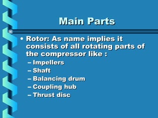 MMaaiinn PPaarrttss 
• RRoottoorr:: AAss nnaammee iimmpplliieess iitt 
ccoonnssiissttss ooff aallll rroottaattiinngg ppaarrttss ooff 
tthhee ccoommpprreessssoorr lliikkee :: 
– IImmppeelllleerrss 
– SShhaafftt 
– BBaallaanncciinngg ddrruumm 
– CCoouupplliinngg hhuubb 
– TThhrruusstt ddiisscc 
 