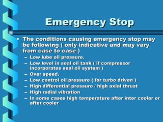 EEmmeerrggeennccyy SSttoopp 
• TThhee ccoonnddiittiioonnss ccaauussiinngg eemmeerrggeennccyy ssttoopp mmaayy 
bbee ffoolllloowwiinngg (( oonnllyy iinnddiiccaattiivvee aanndd mmaayy vvaarryy 
ffrroomm ccaassee ttoo ccaassee )) 
– LLooww lluubbee ooiill pprreessssuurree.. 
– LLooww lleevveell iinn sseeaall ooiill ttaannkk (( iiff ccoommpprreessssoorr 
iinnccoorrppoorraatteess sseeaall ooiill ssyysstteemm )) 
– OOvveerr ssppeeeedd.. 
– LLooww ccoonnttrrooll ooiill pprreessssuurree (( ffoorr ttuurrbboo ddrriivveenn )) 
– HHiigghh ddiiffffeerreennttiiaall pprreessssuurree // hhiigghh aaxxiiaall tthhrruusstt 
– HHiigghh rraaddiiaall vviibbrraattiioonn 
– IInn ssoommee ccaasseess hhiigghh tteemmppeerraattuurree aafftteerr iinntteerr ccoooolleerr oorr 
aafftteerr ccoooolleerr 
 