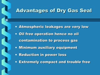 AAddvvaannttaaggeess ooff DDrryy GGaass SSeeaall 
• Atmospheric leakages aarree vveerryy llooww 
• OOiill ffrreeee ooppeerraattiioonn hheennccee nnoo ooiill 
ccoonnttaammiinnaattiioonn ttoo pprroocceessss ggaass 
• MMiinniimmuumm aauuxxiilliiaarryy eeqquuiippmmeenntt 
• RReedduuccttiioonn iinn ppoowweerr lloossss 
• EExxttrreemmeellyy ccoommppaacctt aanndd ttrroouubbllee ffrreeee 
 