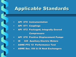 AApppplliiccaabbllee SSttaannddaarrddss 
• API 670 IInnssttrruummeennttaattiioonn 
• AAPPII 667711 CCoouupplliinnggss 
• AAPPII 667722 PPaacckkaaggeedd,, IInntteeggrraallllyy GGeeaarreedd 
CCoommpprreessssoorrss 
• AAPPII 667766 PPoossiittiivvee DDiissppllaacceemmeenntt PPuummppss 
• IISS 33225 AAuuxxiilliiaarryy EElleeccttrriicc MMoottoorrss 
• AASSMMEE PPTTCC 1100 PPeerrffoorrmmaannccee TTeesstt 
• AASSMMEE SSeecc.. VVIIIIII && IIXX HHeeaatt EExxcchhaannggeerrss 
 