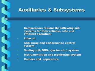 AAuuxxiilliiaarriieess && SSuubbssyysstteemmss 
Compressors require tthhee ffoolllloowwiinngg ssuubb-- 
ssyysstteemmss ffoorr tthheeiirr rreelliiaabbllee,, ssaaffee aanndd 
eeffffiicciieenntt ooppeerraattiioonn; 
• LLuubbee ooiill 
• AAnnttii--ssuurrggee aanndd ppeerrffoorrmmaannccee ccoonnttrrooll 
ssyysstteemm 
• SSeeaalliinngg ((ooiill,, DDGGSS,, eejjeeccttoorr eettcc..)) ssyysstteemm 
• IInnssttrruummeennttaattiioonn aanndd mmoonniittoorriinngg ssyysstteemm 
• CCoooolleerrss aanndd sseeppaarraattoorrss.. 
