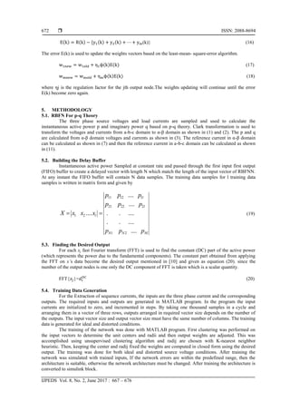  ISSN: 2088-8694
IJPEDS Vol. 8, No. 2, June 2017 : 667 – 676
672
( ) ( ) * ( ) ( ) (k)} (16)
The error E(k) is used to update the weights vectors based on the least-mean- square-error algorithm.
( ) ( ) (17)
( ) ( ) (18)
where ηj is the regulation factor for the jth output node.The weights updating will continue until the error
E(k) become zero again.
5. METHODOLOGY
5.1. RBFN For p-q Theory
The three phase source voltages and load currents are sampled and used to calculate the
instantaneous active power p and imaginary power q based on p-q theory. Clark transformation is used to
transform the voltages and currents from a-b-c domain to α-β domain as shown in (1) and (2). The p and q
are calculated from α-β domain voltages and currents as shown in (3). The reference current in α-β domain
can be calculated as shown in (7) and then the reference current in a-b-c domain can be calculated as shown
in (11).
5.2. Building the Delay Buffer
Instantaneous active power Sampled at constant rate and passed through the first input first output
(FIFO) buffer to create a delayed vector with length N which match the length of the input vector of RBFNN.
At any instant the FIFO buffer will contain N data samples. The training data samples for l training data
samples is written in matrix form and given by
11 12 1
21 22 2
1 2
1 2
....
....
.... . . ....
. . ....
....
l
l
l
N N Nl
p p p
p p p
X x x x
p p p
  (19)
5.3. Finding the Desired Output
For each xj fast Fourier transform (FFT) is used to find the constant (DC) part of the active power
(which represents the power due to the fundamental components). The constant part obtained from applying
the FFT on x’s data become the desired output mentioned in [10] and given as equation (20). since the
number of the output nodes is one only the DC component of FFT is taken which is a scalar quantity.
FFT{ }= (20)
5.4. Training Data Generation
For the Extraction of sequence currents, the inputs are the three phase current and the corresponding
outputs. The required inputs and outputs are generated in MATLAB program. In the program the input
currents are initialized to zero, and incremented in steps. By taking one thousand samples in a cycle and
arranging them in a vector of three rows, outputs arranged in required vector size depends on the number of
the outputs. The input vector size and output vector size must have the same number of columns. The training
data is generated for ideal and distorted conditions.
The training of the network was done with MATLAB program. First clustering was performed on
the input vectors to determine the unit centers and radii and then output weights are adjusted. This was
accomplished using unsupervised clustering algorithm and radij are chosen with K-nearest neighbor
heuristic. Then, keeping the center and radij fixed the weights are computed in closed form using the desired
output. The training was done for both ideal and distorted source voltage conditions. After training the
network was simulated with trained inputs, If the network errors are within the predefined range, then the
architecture is suitable, otherwise the network architecture must be changed. After training the architecture is
converted to simulink block.
 