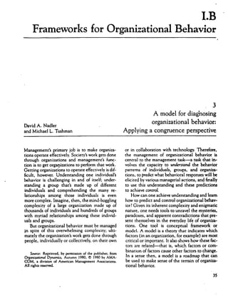 LB
Frameworks for Organizational Behavior
David A. Nadler
and Michael L. Tushman
A model for diagnosing
organizational behavior:
Applying a congruence perspective
Management's primary job is to make organiza
tions operate effectively. Society's work gets done
through organizations and management's func
tion is to get organizations to perform that work.
Getting organizations to operate effectively is dif
ficult, however. Understanding one individual's
behavior is challenging in and of itself; under
standing a group that's made up of different
individuals and comprehending the many re
lationships among those individuals is even
more complex. Imagine, then, the mind-boggling
complexity of a large organization made up of
thousands of individuals and hundreds of groups
with myriad relationships among these individ
uals and groups.
But organizational behavior must be managed
jn spite of this overwhelming complexity; ulti
mately the organization's work gets done through
people, individually or collectively, on their own
Source: Reprinted, by permission of the publisher, from
Organisational Dynamics, Autumn 1980, © 1980 by AMA-
COM, a division of American Management Associations.
All rights reserved.
or in collaboration with technology. Therefore,
the management of organizational behavior is
central to the management task—a task that in*
volves the capacity to understand the behavior
partems of individuals, groups, and organiza*
tions, to predict what behavioral responses will be
elicited by various managerial actions, and finally
to use this understanding and these predictions
to achieve control.
How can one achieve understanding and leam
how to predict and control organizational behav
ior? Given its inherent complexity and enigmatic
nature, one needs tools to unravel the mysteries,
paradoxes, and apparent contradictions that pre
sent themselves in the everyday life of organiza
tions. One tool is conceptual framework or
model. A model is a theory that indicates which
factors (in an organization, for example) are most
critical or important. It also shows how these fac
tors are related—that is, which factors or com
bination of factors cause other factors to change.
In a sense then, a model is a roadmap that can
be used to make sense of the terrain of organiza
tional behavior.
35
 
