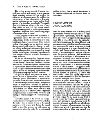 36 David A. Nadler and Michael L Tushman
The models we use are critical because they
guide our analysis and action. In any organiza
tional situation, problem solving involves the
collection of information about the problem, the
interpretation of that information to determine
specific problem types and causes, and the devel
opment of action plans accordingly. The models
that individuals use influence the kind of data
they collect and the kind they ignore; models
guide people's approach to analyzing or interpret
ing the data they have; finally, models help people
choose their course of action.
Indeed, anyone who has been exposed to an
organization already has some sort of implicit
model. People develop these roadmaps over time,
building on their own experiences. These implicit
models (they usually are not explicitly written
down or stated) guide behavior; they vary in qual
ity, validity, and sophistication depending on the
nature and extent of the experiences.of the model
builder, his or her perceptiveness, his or her abil
ity to conceptualize and generalize from experi
ences, and so on.
We are not solely dependent, however, on the
implicit and experience-based models that indi
viduals develop. Since there has been extensive
research and theory development on the subject
of organizational behavior over the last four de
cades, it is possible to use scientifically developed
explicit models for analyzing organizational be
havior and solving organizational problems.
We plan to discuss one particular model, a
general model of organizations. Instead of de
scribing a specific phenomenon or aspect of or
ganizational life (such as a model of motivation
or a model of organizational design), the general
model of organization attempts to provide a
framework for thinking about the organization as
a total system. The model's major premise is that
for organizations to be effective, their subparts or
components must be consistently structured and
managed—they must approach a state of congru
ence.
In the first section of this article, we will dis
cuss the basic view of organizations that underlies
the model—that is, systems theory. In the second
section, we will present and discuss the model
itself. In the third section, we will present an
approach to using the model for organizational
problem analysis. Finally, we will discuss some of
the model's implications for thinking about or
ganizations.
A BASIC VIEW OF
ORGANIZATIONS
There are many different ways of thinking about
organizations. When a manager is asked to "draw
a picture of an organization," he or she typically
draws some version of a pyramidal organizational
chart. This is a model that views the stable, for
mal relationships among the jobs and formal work
units as the most critical factors of jhe organiza
tion. Although this clearly is one way to think
about organizations, it is a very limited view. It
excludes such factors as leadership behavior, the
impact of the environment, informal relations,
power distribution, and so on. Such a model can
capture only a small part of what goes on in or
ganizations. Its perspective is narrow and static.
The past two decades have seen a growing con
sensus that a viable alternative to the static classic
models of organizations is to envision the orga
nization as a social system. This approach stems
from the observation that social phenomena dis
play many of the characteristics of natural or me
chanical systems. In particular, as Daniel Katz
and Robert L. Kahn have argued, organizations
can be better understood if they are considered
as dynamic and open social systems.
What is a system? Most simply, a system is a
set of interrelated elements—that is, a change in
one element affects other elements. An open sys~
tern is one that interacts with its environment; it
is more than just a set of interrelated elements.
Rather, these elements make up a mechanism
that takes input from the environment, subjects
it to some form of transformation process, and
produces output At the most general level, it
should be easy to visualize organizations as sys
tems. Let's consider a manufacturing plant, for
example. It is made up of different related com
ponents (a number of departments, jobs tech
nologies, and so on). It receives inputs from the
environment—that is, labor, raw material, pro-
 