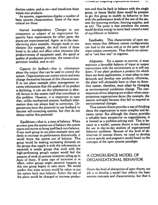 / I iTIUUCt JUi > 1AIMVIVI
duction orders, and so on—and transforms these
inputs into products.
As systems, organizations display a number of
basic systems characteristics. Some of the most
critical are these:
Interned interdependence. Changes in one
component or subpart of an organization fre
quently have repercussions for other parts; the
pieces are interconnected. Again, as in the man
ufacturing plant example, changes made in one
element (for example, the skill levels of those
hired to do jobs) will affect other elements (the
productiveness of equipment used, the speed or
quality of production activities, the nature of su
pervision needed, and so on).
Capacity for feedback—that is, information
about the output that can be used to control the
system. Organizations can correct errors and even
change themselves because of this characteristic.
If in our plant example plant management re
ceives information that the quality of its product
is declining, it can use this information to iden
tify factors in the system itself that contribute to
this problem. However, it is important to note
that, unlike mechanized systems, feedback infor
mation does not always lead to correction. Or
ganizations have the potential to use feedback to
become self-correcting systems, but they do not
always realize this potential.
Equilibrium—that is, a state of balance. When
an event puts the system out ofbalance the system
reacts and moves to bring itselfback into balance.
If one work group in our plant example were sud
denly to increase its performance dramatically, it
would throw the system out of balance. This
group would be making increasing demands on
the groups that supply it with the information or
materials it needs; groups that work with the
high-performing group's output would feel the
pressure of work-in-process inventory piling up in
,front of them. If some type of incentive is in
effect, other groups might perceive inequity as
this one group begins to earn more. We would
predict that some actions would be taken to put
the system back into balance. Either the rest of
the plant would be changed to increase produc
tion and thus be back in balance with the single
group, or (more likely) there would be pressure
to get this group to modify its behavior in line
with the performance levels of the rest of the sys
tem (by removing workers, limiting supplies, and
so on). The point is that somehow the system
would develop energy to move back toward a state'
of equilibrium or balance.
Equifinality. This characteristic of open sys
tems means that different system configurations
can lead to the same end or to the same type of
input-output conversion. Thus there's no univer
sal or "one best way" to organize.
Adaptation. For a system to survive, it must
maintain a favorable balance of input or output
transactions with the environment or it will run
down. If our plant produces a product for which
there are fewer applications, it must adapt to new
demands and develop new products; otherwise,
the plant will ultimately have to close its doors.
Any system, therefore, must adapt by changing
as environmental conditions change. The con
sequences of not adapting are evident when once-
prosperous organizations decay (for example, the
eastern railroads) because they fail to respond to
environmental changes.
Thus systems theory provides a way of thinking
about the organization in more complex and dy
namic terms. But although the theory provides
a valuable basic perspective on organizations, it
is limited as a problem-solving tool. This is be
cause as a model, systems theory is too abstract
for use in day-to-day analysis of organizational
behavior problems. Because of the level of ab
straction of systems theory, we need to develop
a more specific and pragmatic model based on the
concepts of the open systems paradigm.
A CONGRUENCE MODEL OF
ORGANIZATIONAL BEHAVIOR
Given the level of abstraction of open theory, our
job is to develop a model that reflects the basic
systems concepts and characteristics, but that is
 