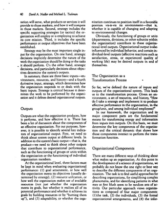 40 David A. hladler and Michael L Tushman
zation will serve, what products or services it will
provide to those markets, and how it will compete
in those markets. Second, strategy includes the
specific supporting strategies (or tactics) the or
ganization will employ or is employing to achieve
its core mission. Third, it includes the specific
performance or output objectives that have been
established.
Strategy may be the most important single in
put for the organization. On one hand, strategic
decisions implicitly determine the nature of the
work the organization should be doing or the tasks
it should perform. On the other hand, strategic
decisions, and particularly decisions about objec
tives determine the system's outputs.
In summary, there are three basic inputs—en
vironment, resources, and history—and a fourth
derivative input, strategy, which determines how
the organization responds to or deals with the
basic inputs. Strategy is critical because it deter
mines the work to be performed by the organi
zation and it defines desired organizational outputs.
Outputs
Outputs are what the organization produces, how
it performs, and how effective it is. There has
been a lot of discussion about the components of
an effective organization. For our purposes, how
ever, it is possible to identify several key indica
tors of organizational output. First, we need to
think about system output at different levels. In
addition to the system's basic output—that is, the
product—we need to think about other outputs
that contribute to organizational performance,
such as the functioning of groups or units within
the organization or the functioning of individual
organization members.
At the organizational level, three factors must
be kept in mind when evaluating organizational
performance: (1) goal attainment, or how well
the organization meets its objectives (usually de
termined by strategy), (2) resource utilization, or
how well the organization makes use of available
resources (not just whether the organization
meets its goals, but whether it realizes all of its
potential performance and whether it achieves its
goals by building resources or by "burning them
up"), and (3) adaptability, or whether the orga
nization continues to position itself in a favorable
position vis-4-vis its environment—that is,
whether it is capable of changing and adapting
to environmental changes.
Obviously, the functioning of groups or units
(departments, divisions, or other subunits within
the organization) contribute to these organiza
tional-level outputs. Organizational output is also
influenced by individual behavior, and certain in
dividual-level outputs (affective reactions such as
satisfaction, stress, or experienced quality of
working life) may be desired outputs in and of
themselves.
The Organization as a
Transformation Process »
So far, we've defined the nature of inputs and
outputs of the organizational system. This leads
us to the transformation process. Given an en
vironment, a set of resources, and history, "How
do I take a strategy and implement it to produce
effective performance in the organization, in the
group/unit, and among individual employees?"
In our framework, the organization and its
major component parts are the fundamental
means for transforming energy and information
from inputs into outputs. On this basis, we must
determine the key components of the organiza
tion and the critical dynamic that shows how
those components interact to perform the trans
formation function.
Organizational Components
There are many different ways of thinking about
what makes up an organization. At this point in
the development of a science of organizations, we
probably do not know the one right or best way
to describe the different components of an orga
nization. The task is to find useful approaches for
describing organizations, for simplifying complex
phenomena, and for identifying patterns in what
may at first blush seem to be random sets of ac
tivity. Our particular approach views organiza
tions as composed of four major components:
(l)the task, (2) the individuals, (3) the formal
organizational arrangements, and (4) the infor-
 