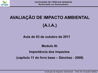 FACULDADE DE CIÊNCIAS HUMANAS
Bacharelado em Humanidades
Avaliação de Impacto Ambiental - Prof. Dr. Evandro Sathler
AVALIAÇÃO DE IMPACTO AMBIENTAL
(A.I.A.)
Aula de 03 de outubro de 2011
Modulo III:
Importância dos impactos
(capítulo 11 do livro base – Sánchez - 2008)
 