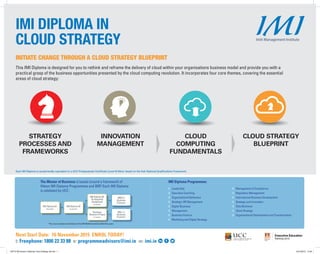 Each IMI Diploma is academically equivalent to a UCC Postgraduate Certificate (Level 9) Minor Award on the Irish National Qualifications Framework.
This IMI Diploma is designed for you to rethink and reframe the delivery of cloud within your organisations business model and provide you with a
practical grasp of the business opportunities presented by the cloud computing revolution. It incorporates four core themes, covering the essential
areas of cloud strategy:
IMI DIPLOMA IN
CLOUD STRATEGY
STRATEGY
PROCESSES AND
FRAMEWORKS
INNOVATION
MANAGEMENT
CLOUD
COMPUTING
FUNDAMENTALS
CLOUD STRATEGY
BLUEPRINT
Next Start Date: 16 November 2015 ENROL TODAY!
t: Freephone: 1800 22 33 88 e: programmeadvisors@imi.ie w: imi.ie
MBS in
Business
Practice*
IMI Diploma 02
(6 months)
IMI Diploma 01
(6 months)
MSc. in
Business
Practice*
IMI Diploma 03
& Integrated
Assignment
(6 months)
Business
Research Project
(7 months)
The Master of Business is based around a framework of
fifteen IMI Diploma Programmes and BRP. Each IMI Diploma
is validated by UCC.
*You must complete all elements of the IMI MoB framework within five years
IMI Diploma Programmes:
›	Leadership
›	 Executive Coaching
›	 Organisational Behaviour
›	 Strategic HR Management
›	 Digital Business
›	Management
›	 Business Finance
›	 Marketing and Digital Strategy
›	 Management of Compliance
›	 Regulatory Management
›	 International Business Development
›	 Strategy and Innovation
›	 Data Business
›	 Cloud Strategy
›	 Organisational Development and Transformation
INITIATE CHANGE THROUGH A CLOUD STRATEGY BLUEPRINT
146772 IMI Autumn Diplomas Cloud Strategy Ad.indd 1 22/10/2015 10:40
 