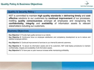 Quality & Security Policy :
NST is committed to maintain high quality standards in delivering timely and cost
effective solutions to our customers by continual improvement of our processes,
instilling quality consciousness amongst all employees and recognizing the
confidentiality, integrity and availability of information assets to relevant
stakeholders including our customers.
Business Objectives
Key Objective 1: Provide high quality services to our clients.
Key Objective 2: Continuous focus on employee satisfaction and competency development so as to reduce and
stabilize employee attrition.
Key Objective 3: Continual improvement of services to our internal & external customers.
Key Objective 4: To secure its information assets and of its customers, NST shall deploy procedures to maintain
confidentiality, integrity and availability of all information assets.
Key Objective 5: To have year on year revenue increase while maintaining profitability.
Quality Policy & Business Objectives
 