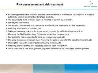 Risk assessment and risk treatment
• Risk management is the activities to make clear what kind of information security risks may occur,
determine the risk treatment and manage the risks.
• The activities to make the risks clear are referred to as "risk assessment".
• Identify the risk owners
• The actions taken for the risks, which are made clear, are referred to as "risk treatment".
• Avoiding: Withdrawal of business, etc.
• Taking or increasing risk in order to pursue an opportunity: Additional investment, etc.
• Changing the likelihood of risks: Performing preventive measures, etc.
• Removing the risk sources: Performing preventive measures, etc.
• Changing the consequences of risks: Preparing the actions taken for the possible situations, etc.
• Sharing the risks with another parties: Insuring the risks, etc.
• Retaining the risk as they are: Accepting the risks upon recognition
• This is the same as the "management judgment" conventionally conducted by Management.
 