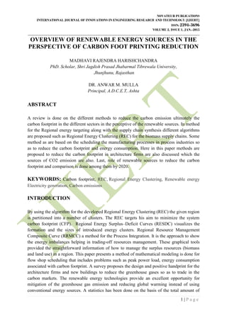 NOVATEUR PUBLICATIONS
INTERNATIONAL JOURNAL OF INNOVATIONS IN ENGINEERING RESEARCH AND TECHNOLOGY [IJIERT]
ISSN: 2394-3696
VOLUME 2, ISSUE 1, JAN.-2015
____________________________________________________________________________________________________
1 | P a g e
OVERVIEW OF RENEWABLE ENERGY SOURCES IN THE
PERSPECTIVE OF CARBON FOOT PRINTING REDUCTION
MADHAVI RAJENDRA HARISHCHANDRA
PhD. Scholar, Shri Jagdish Prasad Jhabarmal Tibrewala University,
Jhunjhunu, Rajasthan
DR. ANWAR M. MULLA
Principal, A.D.C.E.T, Ashta
ABSTRACT
A review is done on the different methods to reduce the carbon emission ultimately the
carbon footprint in the different sectors in the perceptive of the renewable sources. In method
for the Regional energy targeting along with the supply chain synthesis different algorithms
are proposed such as Regional Energy Clustering (REC) for the biomass supply chains. Some
method as are based on the scheduling the manufacturing processes in process industries so
as to reduce the carbon footprint and energy consumption. Here in this paper methods are
proposed to reduce the carbon footprint in architecture firms are also discussed which the
sources of CO2 emission are also. Last, role of renewable sources to reduce the carbon
footprint and comparison is done among them by 2020.
KEYWORDS: Carbon footprint, REC, Regional Energy Clustering, Renewable energy
Electricity generation, Carbon emissions
INTRODUCTION
By using the algorithm for the developed Regional Energy Clustering (REC) the given region
is partitioned into a number of clusters. The REC targets his aim to minimize the system
carbon footprint (CFP). Regional Energy Surplus–Deficit Curves (RESDC) visualizes the
formation and the sizes of introduced energy clusters. Regional Resource Management
Composite Curve (RRMCC) a method for the Process Integration. It is the approach to show
the energy imbalances helping in trading-off resources management. These graphical tools
provided the straightforward information of how to manage the surplus resources (biomass
and land use) in a region. This paper presents a method of mathematical modeling is done for
flow shop scheduling that includes problems such as peak power load, energy consumption
associated with carbon footprint. A survey proposes the design and positive handprint for the
architecture firms and new buildings to reduce the greenhouse gases so as to trade in the
carbon markets. The renewable energy technologies provide an excellent opportunity for
mitigation of the greenhouse gas emission and reducing global warming instead of using
conventional energy sources. A statistics has been done on the basis of the total amount of
 