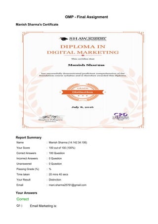 OMP - Final Assignment
Manish Sharma's Certificate
Report Summary
Name : Manish Sharma (14.142.34.106)
Your Score : 100 out of 100 (100%)
Correct Answers : 100 Question
Incorrect Answers : 0 Question
Unanswered : 0 Question
Passing Grade (%) : %
Time taken : 20 mins 40 secs
Your Result : Distinction
Email : mani.sharma25791@gmail.com
Your Answers
Correct
Q1 ) Email Marketing is:
 