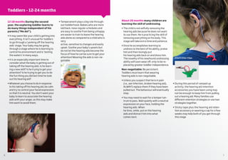 6 7
About 20 months many children are
learning the skill of undressing.
• The child is not wilfully removing the
hearing aids because he does not want
to use them. He is practicing the skill of
removing everything on his body. This
stage will take extra time and patience.
• Once he accomplishes learning to
undress to the best of his ability, praise
him and then lovingly put
his hearing aids back on and dress him.
The novelty of his newfound undressing
ability will soon wear off, only to be re-
placed by greater toddler independence.
Non-negotiable: Be persistent.
Toddlers must learn that wearing
hearing aids is non-negotiable.
• Unless you suspect that he is in pain
(i.e., ear infection, broken hearing aid),
ALWAYS replace them if they have been
pulled out. The behaviour will eventually
stop.
• You may need to wait for a temper tan-
trum to pass. Wait quietly with a neutral
expression on your face, holding the
hearing aids. When
he tires, smile, put on the hearing
aids and distract him into what
comes next.
• During this period of ramped up
activity, the hearing aid retention
accessories you have been using may
not be enough to keep him from pulling
out a hearing aid. Many families use
different retention strategies or use two
strategies together.
• Sticky tape plus the hearing aid reten-
tion accessory or wearing a cap for a few
weeks may help both of you get through
this stage
12-18 months During the second
year, the exploring toddler learns to
do many things independent of his
parents (“Me do!”).
• It may seem like your child is getting into
everything. It isn’t unusual for toddlers
to go through a ‘yanking off the hearing
aids’ stage. Your baby may be going
through a stage where he is learning to
control his environment and is ‘testing
the waters’ in many ways.
• It is an especially important time to
consider what the baby is getting out of
taking off the hearing aids. Is he learn-
ing a new skill? Is he trying to get your
attention? Is he trying to get you to do
the fun thing you did last time he took
out his hearing aid?
• Whatever you choose to do in response
to his taking off his hearing aid, be calm
and try to control your facial expression
so that it is neutral. You don’t want your
baby to learn to associate the hearing
aids with your anger, as this may make
him want to avoid them.
• Temperament plays a big role through-
out toddlerhood. Babies who are more
laid back, have regular schedules and
are easy to soothe from being unhappy
are easier to train to leave the hearing
aids alone as compared to a child who is
very
active, sensitive to changes and easily
upset. Soothe your baby’s upsets but
do not let the hearing aids become the
focus of how he can be sure to get your
attention! Wearing the aids is non-ne-
gotiable
Oto/Critter Clips
Caps
Safe-n-Sound
Toddlers – 12-24 months
 