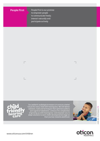 15500-3025/03.14PrintedonTBD
Our pediatric audiological mission is to ensure a better
future for every child with hearing loss. We will deliver
solutions, tools and techniques that optimize auditory
and cognitive habilitation, embrace the complexities
of growing up with hearing loss and empower you to
adapt solutions to each child’s developmental stage on
their journey towards adulthood.
People First is our promise
to empower people
to communicate freely,
interact naturally and
participate actively
People First
www.oticonusa.com/children
 