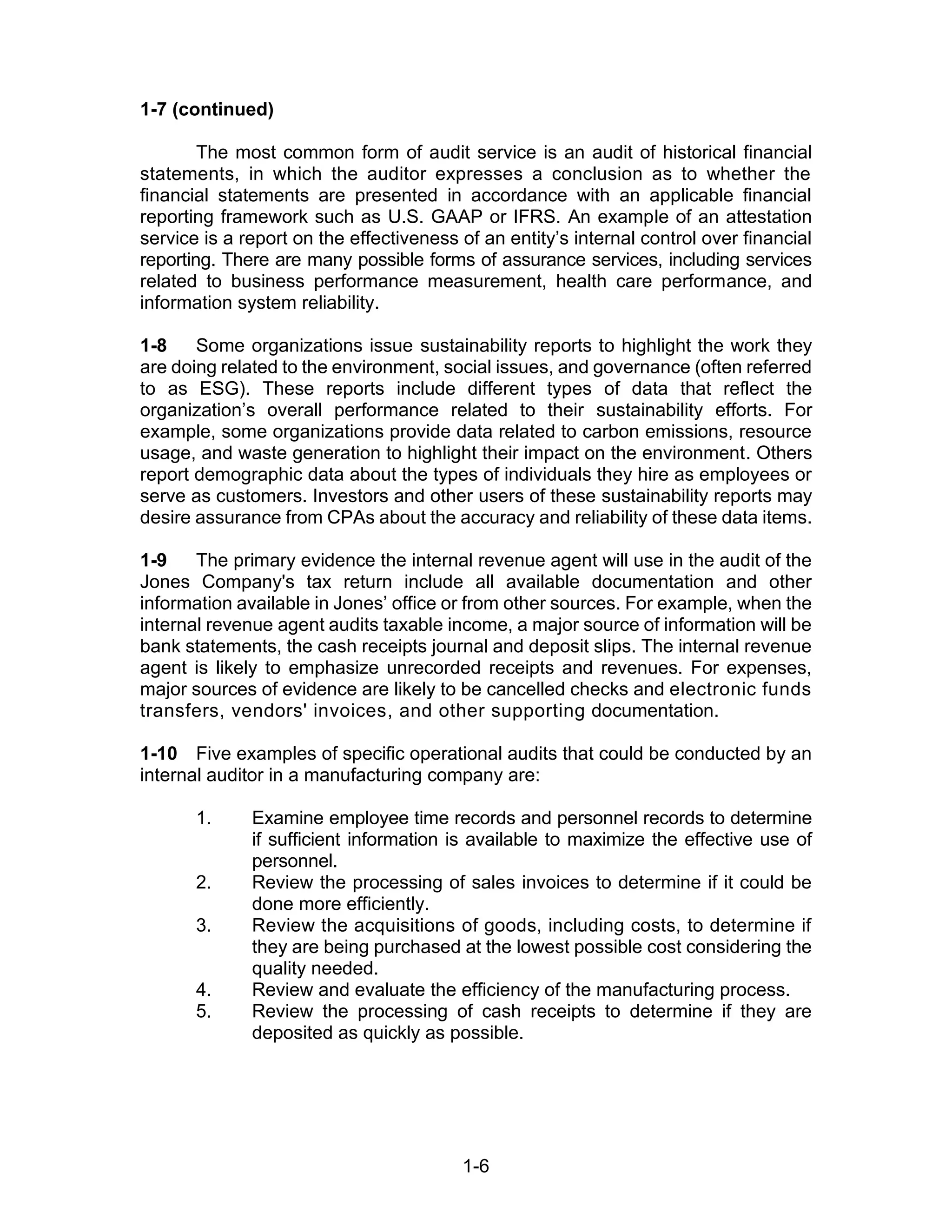 1-6
1-7 (continued)
The most common form of audit service is an audit of historical financial
statements, in which the auditor expresses a conclusion as to whether the
financial statements are presented in accordance with an applicable financial
reporting framework such as U.S. GAAP or IFRS. An example of an attestation
service is a report on the effectiveness of an entity’s internal control over financial
reporting. There are many possible forms of assurance services, including services
related to business performance measurement, health care performance, and
information system reliability.
1-8 Some organizations issue sustainability reports to highlight the work they
are doing related to the environment, social issues, and governance (often referred
to as ESG). These reports include different types of data that reflect the
organization’s overall performance related to their sustainability efforts. For
example, some organizations provide data related to carbon emissions, resource
usage, and waste generation to highlight their impact on the environment. Others
report demographic data about the types of individuals they hire as employees or
serve as customers. Investors and other users of these sustainability reports may
desire assurance from CPAs about the accuracy and reliability of these data items.
1-9 The primary evidence the internal revenue agent will use in the audit of the
Jones Company's tax return include all available documentation and other
information available in Jones’ office or from other sources. For example, when the
internal revenue agent audits taxable income, a major source of information will be
bank statements, the cash receipts journal and deposit slips. The internal revenue
agent is likely to emphasize unrecorded receipts and revenues. For expenses,
major sources of evidence are likely to be cancelled checks and electronic funds
transfers, vendors' invoices, and other supporting documentation.
1-10 Five examples of specific operational audits that could be conducted by an
internal auditor in a manufacturing company are:
1. Examine employee time records and personnel records to determine
if sufficient information is available to maximize the effective use of
personnel.
2. Review the processing of sales invoices to determine if it could be
done more efficiently.
3. Review the acquisitions of goods, including costs, to determine if
they are being purchased at the lowest possible cost considering the
quality needed.
4. Review and evaluate the efficiency of the manufacturing process.
5. Review the processing of cash receipts to determine if they are
deposited as quickly as possible.
 