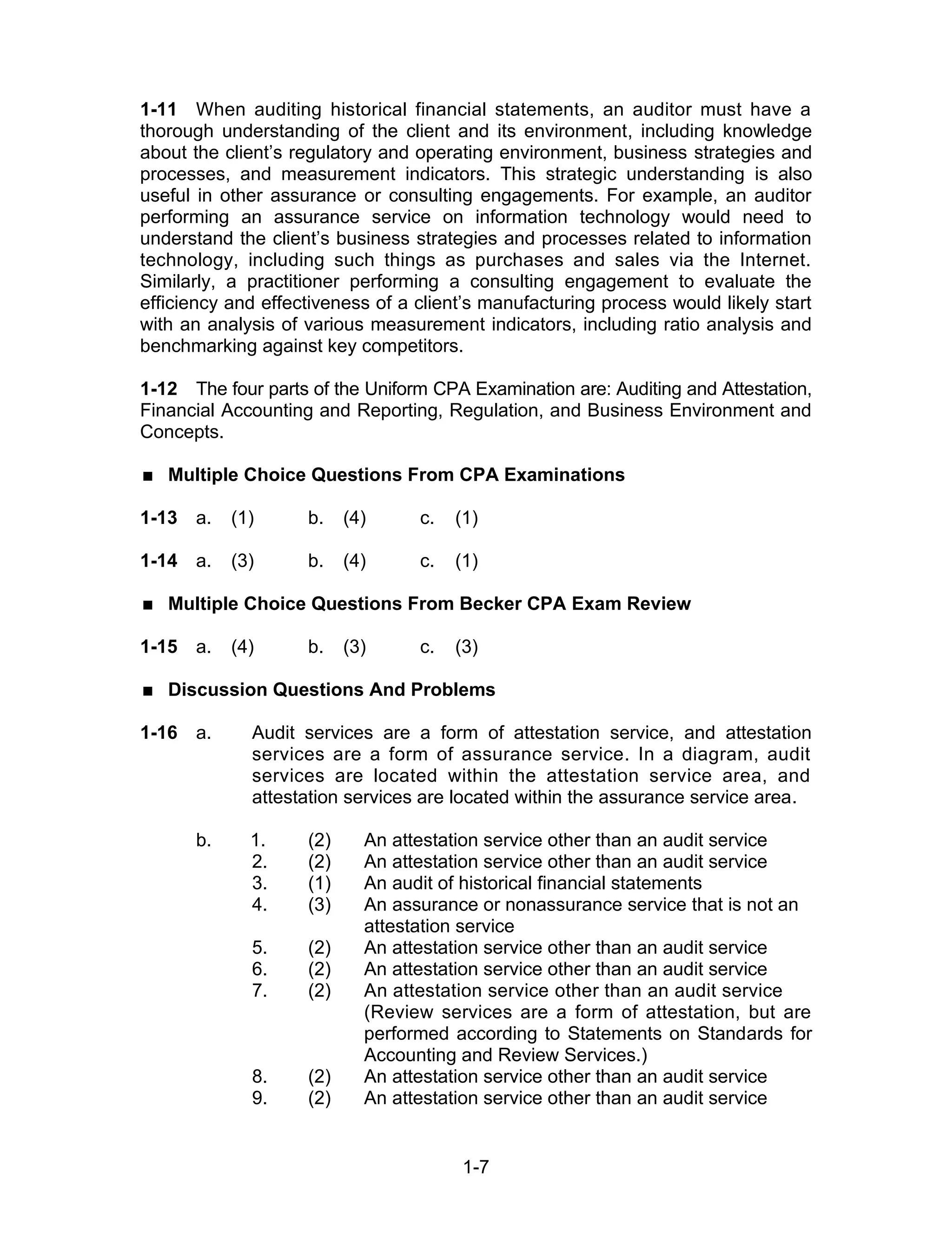 1-7
1-11 When auditing historical financial statements, an auditor must have a
thorough understanding of the client and its environment, including knowledge
about the client’s regulatory and operating environment, business strategies and
processes, and measurement indicators. This strategic understanding is also
useful in other assurance or consulting engagements. For example, an auditor
performing an assurance service on information technology would need to
understand the client’s business strategies and processes related to information
technology, including such things as purchases and sales via the Internet.
Similarly, a practitioner performing a consulting engagement to evaluate the
efficiency and effectiveness of a client’s manufacturing process would likely start
with an analysis of various measurement indicators, including ratio analysis and
benchmarking against key competitors.
1-12 The four parts of the Uniform CPA Examination are: Auditing and Attestation,
Financial Accounting and Reporting, Regulation, and Business Environment and
Concepts.
 Multiple Choice Questions From CPA Examinations
1-13 a. (1) b. (4) c. (1)
1-14 a. (3) b. (4) c. (1)
 Multiple Choice Questions From Becker CPA Exam Review
1-15 a. (4) b. (3) c. (3)
 Discussion Questions And Problems
1-16 a. Audit services are a form of attestation service, and attestation
services are a form of assurance service. In a diagram, audit
services are located within the attestation service area, and
attestation services are located within the assurance service area.
b. 1. (2) An attestation service other than an audit service
2. (2) An attestation service other than an audit service
3. (1) An audit of historical financial statements
4. (3) An assurance or nonassurance service that is not an
attestation service
5. (2) An attestation service other than an audit service
6. (2) An attestation service other than an audit service
7. (2) An attestation service other than an audit service
(Review services are a form of attestation, but are
performed according to Statements on Standards for
Accounting and Review Services.)
8. (2) An attestation service other than an audit service
9. (2) An attestation service other than an audit service
 