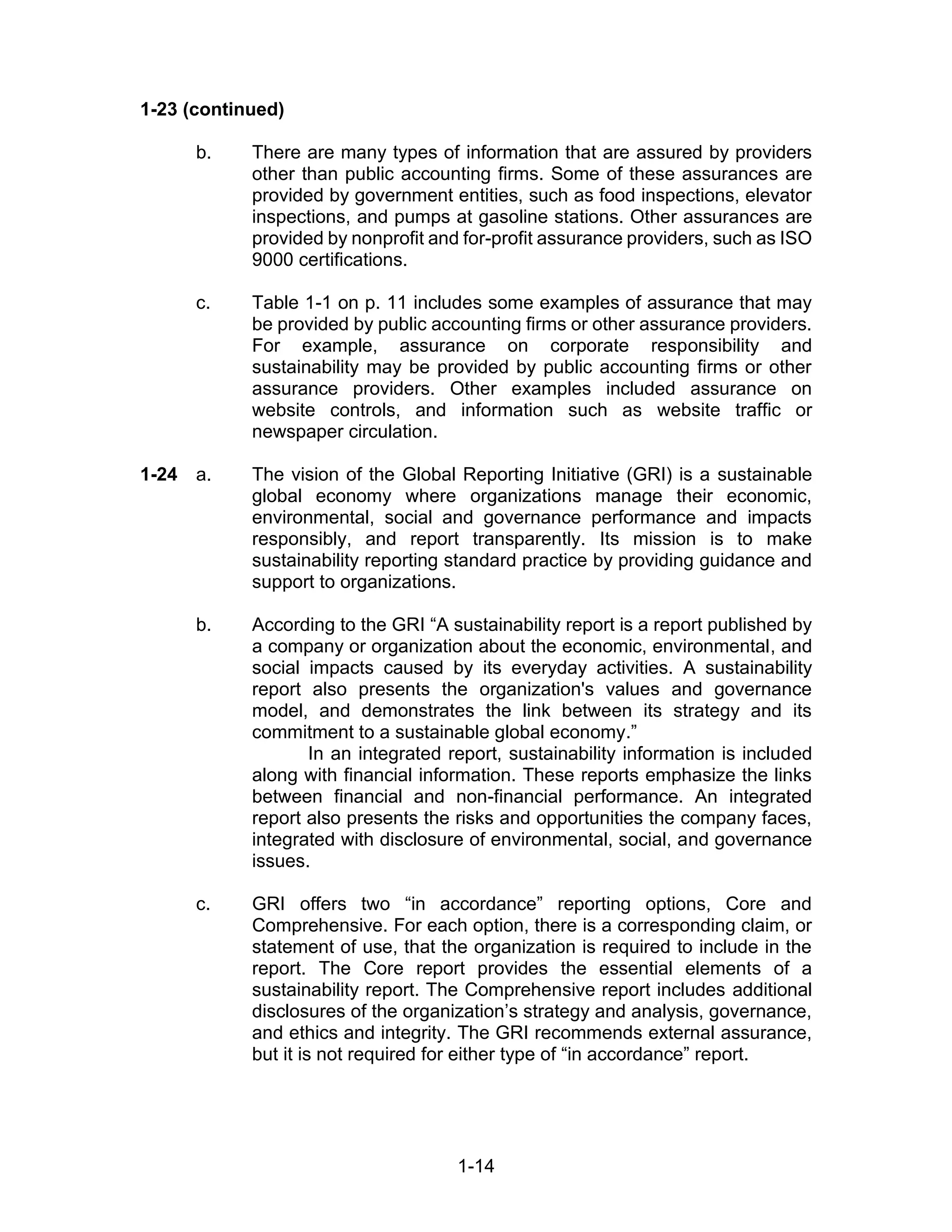 1-14
1-23 (continued)
b. There are many types of information that are assured by providers
other than public accounting firms. Some of these assurances are
provided by government entities, such as food inspections, elevator
inspections, and pumps at gasoline stations. Other assurances are
provided by nonprofit and for-profit assurance providers, such as ISO
9000 certifications.
c. Table 1-1 on p. 11 includes some examples of assurance that may
be provided by public accounting firms or other assurance providers.
For example, assurance on corporate responsibility and
sustainability may be provided by public accounting firms or other
assurance providers. Other examples included assurance on
website controls, and information such as website traffic or
newspaper circulation.
1-24 a. The vision of the Global Reporting Initiative (GRI) is a sustainable
global economy where organizations manage their economic,
environmental, social and governance performance and impacts
responsibly, and report transparently. Its mission is to make
sustainability reporting standard practice by providing guidance and
support to organizations.
b. According to the GRI “A sustainability report is a report published by
a company or organization about the economic, environmental, and
social impacts caused by its everyday activities. A sustainability
report also presents the organization's values and governance
model, and demonstrates the link between its strategy and its
commitment to a sustainable global economy.”
In an integrated report, sustainability information is included
along with financial information. These reports emphasize the links
between financial and non-financial performance. An integrated
report also presents the risks and opportunities the company faces,
integrated with disclosure of environmental, social, and governance
issues.
c. GRI offers two “in accordance” reporting options, Core and
Comprehensive. For each option, there is a corresponding claim, or
statement of use, that the organization is required to include in the
report. The Core report provides the essential elements of a
sustainability report. The Comprehensive report includes additional
disclosures of the organization’s strategy and analysis, governance,
and ethics and integrity. The GRI recommends external assurance,
but it is not required for either type of “in accordance” report.
 