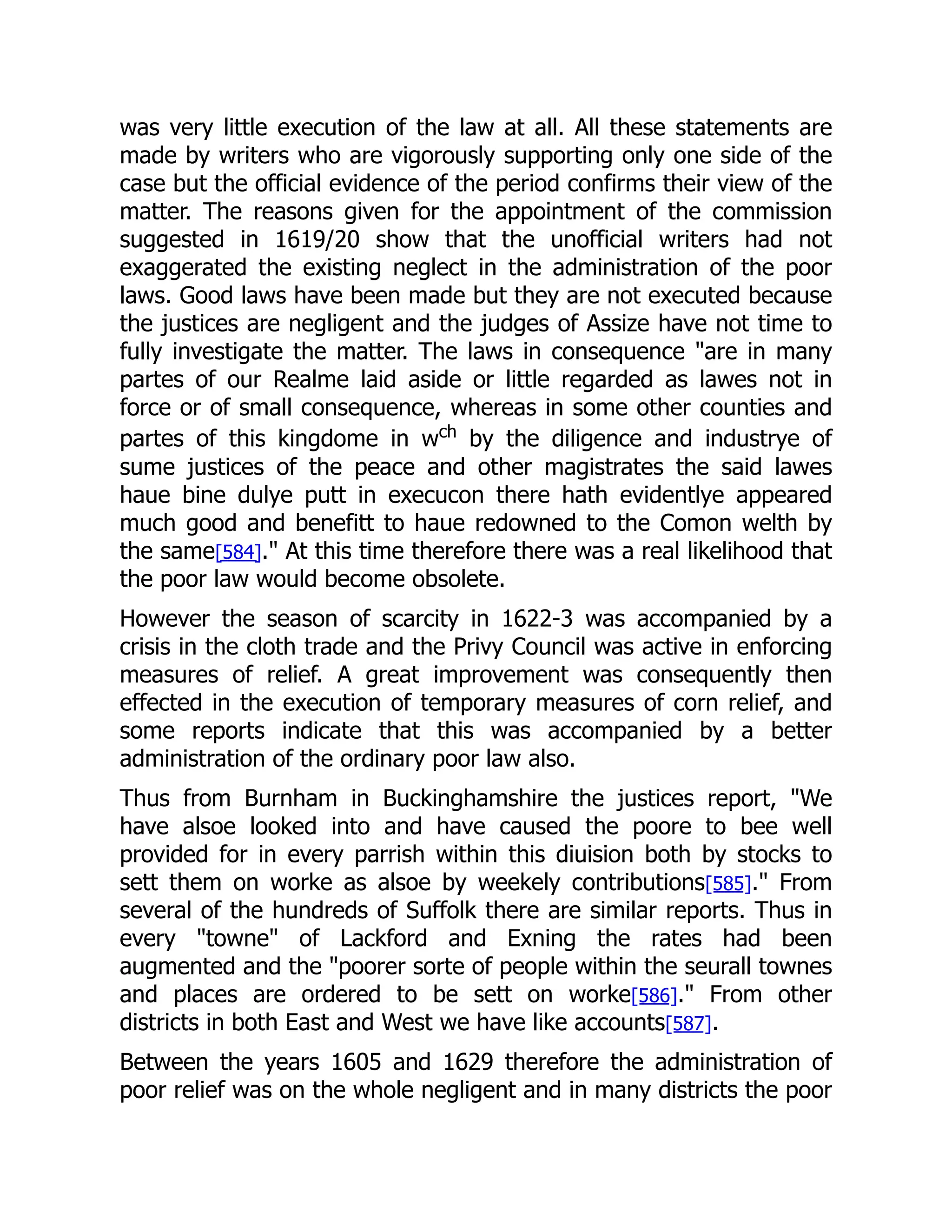 was very little execution of the law at all. All these statements are
made by writers who are vigorously supporting only one side of the
case but the official evidence of the period confirms their view of the
matter. The reasons given for the appointment of the commission
suggested in 1619/20 show that the unofficial writers had not
exaggerated the existing neglect in the administration of the poor
laws. Good laws have been made but they are not executed because
the justices are negligent and the judges of Assize have not time to
fully investigate the matter. The laws in consequence "are in many
partes of our Realme laid aside or little regarded as lawes not in
force or of small consequence, whereas in some other counties and
partes of this kingdome in wch
by the diligence and industrye of
sume justices of the peace and other magistrates the said lawes
haue bine dulye putt in execucon there hath evidentlye appeared
much good and benefitt to haue redowned to the Comon welth by
the same[584]." At this time therefore there was a real likelihood that
the poor law would become obsolete.
However the season of scarcity in 1622-3 was accompanied by a
crisis in the cloth trade and the Privy Council was active in enforcing
measures of relief. A great improvement was consequently then
effected in the execution of temporary measures of corn relief, and
some reports indicate that this was accompanied by a better
administration of the ordinary poor law also.
Thus from Burnham in Buckinghamshire the justices report, "We
have alsoe looked into and have caused the poore to bee well
provided for in every parrish within this diuision both by stocks to
sett them on worke as alsoe by weekely contributions[585]." From
several of the hundreds of Suffolk there are similar reports. Thus in
every "towne" of Lackford and Exning the rates had been
augmented and the "poorer sorte of people within the seurall townes
and places are ordered to be sett on worke[586]." From other
districts in both East and West we have like accounts[587].
Between the years 1605 and 1629 therefore the administration of
poor relief was on the whole negligent and in many districts the poor
 