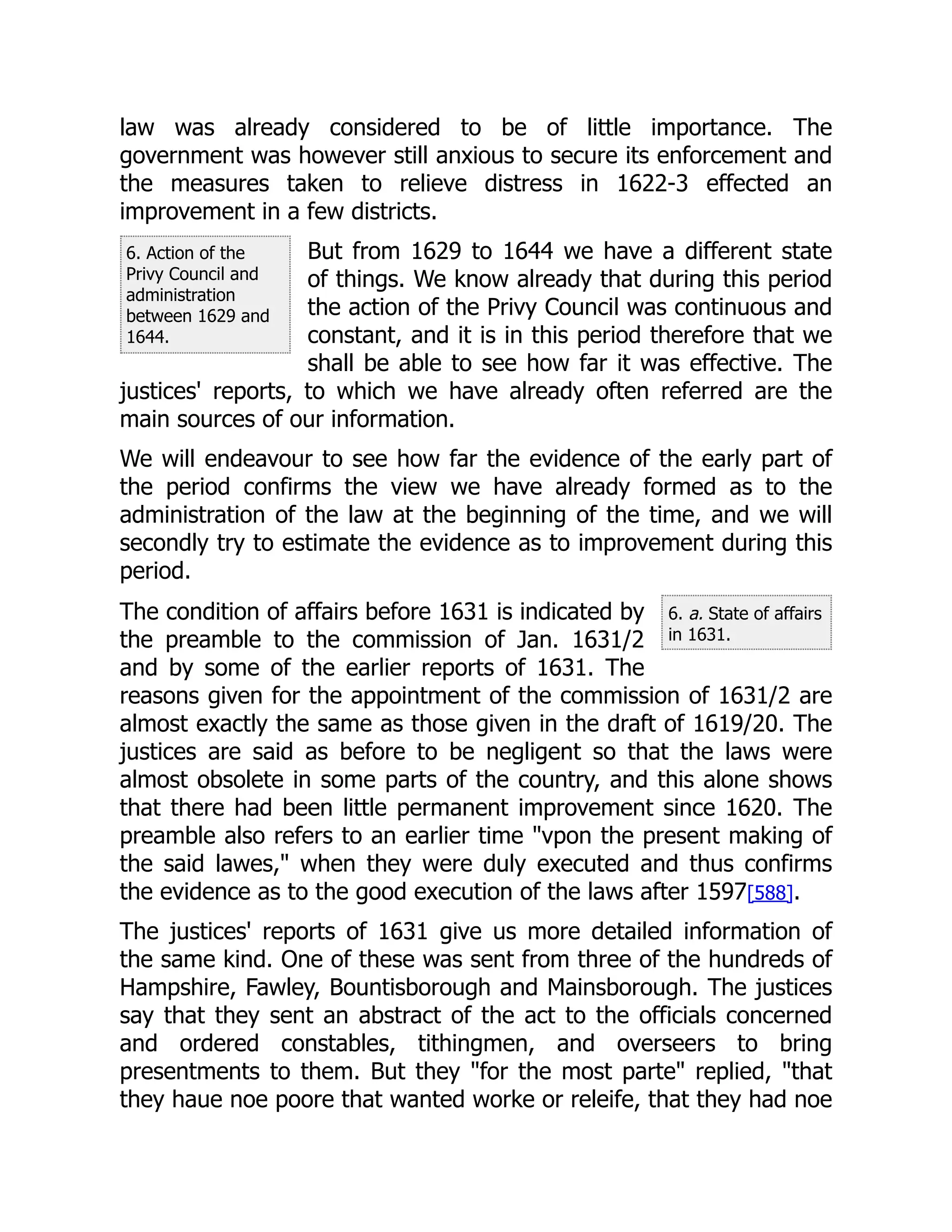 6. Action of the
Privy Council and
administration
between 1629 and
1644.
6. a. State of affairs
in 1631.
law was already considered to be of little importance. The
government was however still anxious to secure its enforcement and
the measures taken to relieve distress in 1622-3 effected an
improvement in a few districts.
But from 1629 to 1644 we have a different state
of things. We know already that during this period
the action of the Privy Council was continuous and
constant, and it is in this period therefore that we
shall be able to see how far it was effective. The
justices' reports, to which we have already often referred are the
main sources of our information.
We will endeavour to see how far the evidence of the early part of
the period confirms the view we have already formed as to the
administration of the law at the beginning of the time, and we will
secondly try to estimate the evidence as to improvement during this
period.
The condition of affairs before 1631 is indicated by
the preamble to the commission of Jan. 1631/2
and by some of the earlier reports of 1631. The
reasons given for the appointment of the commission of 1631/2 are
almost exactly the same as those given in the draft of 1619/20. The
justices are said as before to be negligent so that the laws were
almost obsolete in some parts of the country, and this alone shows
that there had been little permanent improvement since 1620. The
preamble also refers to an earlier time "vpon the present making of
the said lawes," when they were duly executed and thus confirms
the evidence as to the good execution of the laws after 1597[588].
The justices' reports of 1631 give us more detailed information of
the same kind. One of these was sent from three of the hundreds of
Hampshire, Fawley, Bountisborough and Mainsborough. The justices
say that they sent an abstract of the act to the officials concerned
and ordered constables, tithingmen, and overseers to bring
presentments to them. But they "for the most parte" replied, "that
they haue noe poore that wanted worke or releife, that they had noe
 