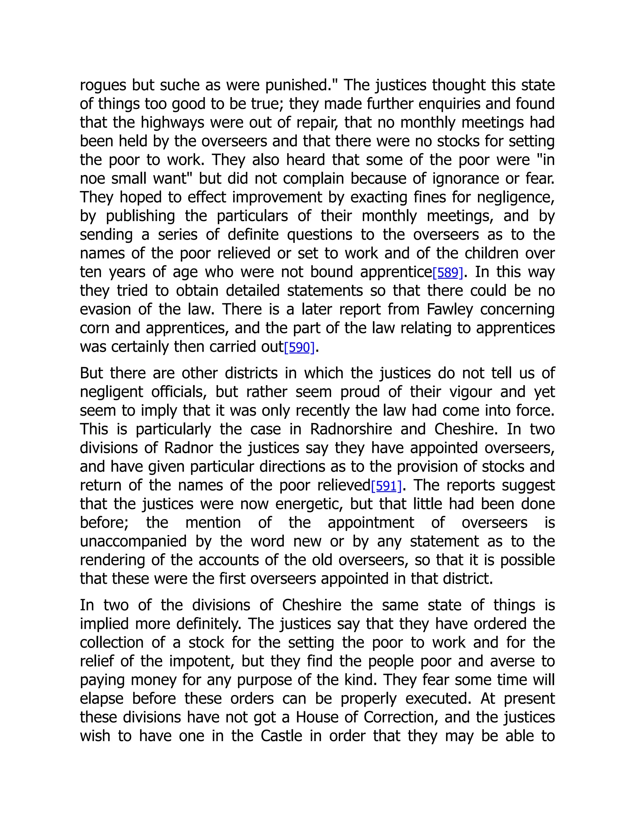 rogues but suche as were punished." The justices thought this state
of things too good to be true; they made further enquiries and found
that the highways were out of repair, that no monthly meetings had
been held by the overseers and that there were no stocks for setting
the poor to work. They also heard that some of the poor were "in
noe small want" but did not complain because of ignorance or fear.
They hoped to effect improvement by exacting fines for negligence,
by publishing the particulars of their monthly meetings, and by
sending a series of definite questions to the overseers as to the
names of the poor relieved or set to work and of the children over
ten years of age who were not bound apprentice[589]. In this way
they tried to obtain detailed statements so that there could be no
evasion of the law. There is a later report from Fawley concerning
corn and apprentices, and the part of the law relating to apprentices
was certainly then carried out[590].
But there are other districts in which the justices do not tell us of
negligent officials, but rather seem proud of their vigour and yet
seem to imply that it was only recently the law had come into force.
This is particularly the case in Radnorshire and Cheshire. In two
divisions of Radnor the justices say they have appointed overseers,
and have given particular directions as to the provision of stocks and
return of the names of the poor relieved[591]. The reports suggest
that the justices were now energetic, but that little had been done
before; the mention of the appointment of overseers is
unaccompanied by the word new or by any statement as to the
rendering of the accounts of the old overseers, so that it is possible
that these were the first overseers appointed in that district.
In two of the divisions of Cheshire the same state of things is
implied more definitely. The justices say that they have ordered the
collection of a stock for the setting the poor to work and for the
relief of the impotent, but they find the people poor and averse to
paying money for any purpose of the kind. They fear some time will
elapse before these orders can be properly executed. At present
these divisions have not got a House of Correction, and the justices
wish to have one in the Castle in order that they may be able to
 